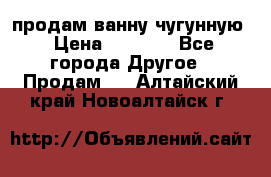  продам ванну чугунную › Цена ­ 7 000 - Все города Другое » Продам   . Алтайский край,Новоалтайск г.